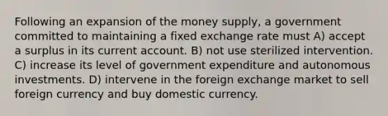 Following an expansion of the money supply, a government committed to maintaining a fixed exchange rate must A) accept a surplus in its current account. B) not use sterilized intervention. C) increase its level of government expenditure and autonomous investments. D) intervene in the foreign exchange market to sell foreign currency and buy domestic currency.