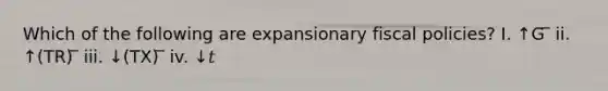 Which of the following are expansionary fiscal policies? I. ↑G ̅ ii. ↑(TR) ̅ iii. ↓(TX) ̅ iv. ↓𝑡