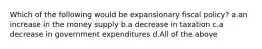 Which of the following would be expansionary fiscal policy? a.an increase in the money supply b.a decrease in taxation c.a decrease in government expenditures d.All of the above