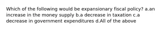 Which of the following would be expansionary fiscal policy? a.an increase in the money supply b.a decrease in taxation c.a decrease in government expenditures d.All of the above