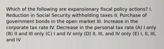 Which of the following are expansionary fiscal policy actions? I. Reduction in Social Security withholding taxes II. Purchase of government bonds in the open market III. Increase in the corporate tax rate IV. Decrease in the personal tax rate (A) I only (B) II and III only (C) I and IV only (D) II, III, and IV only (E) I, II, III, and IV