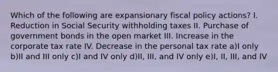 Which of the following are expansionary <a href='https://www.questionai.com/knowledge/kPTgdbKdvz-fiscal-policy' class='anchor-knowledge'>fiscal policy</a> actions? I. Reduction in Social Security withholding taxes II. Purchase of government bonds in the open market III. Increase in the corporate tax rate IV. Decrease in the personal tax rate a)I only b)II and III only c)I and IV only d)II, III, and IV only e)I, II, III, and IV