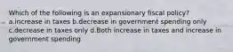 Which of the following is an expansionary fiscal policy? a.increase in taxes b.decrease in government spending only c.decrease in taxes only d.Both increase in taxes and increase in government spending