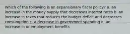 Which of the following is an expansionary fiscal policy? a. an increase in the money supply that decreases interest rates b. an increase in taxes that reduces the budget deficit and decreases consumption c. a decrease in government spending d. an increase in unemployment benefits