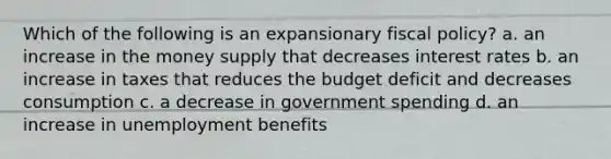 Which of the following is an expansionary <a href='https://www.questionai.com/knowledge/kPTgdbKdvz-fiscal-policy' class='anchor-knowledge'>fiscal policy</a>? a. an increase in the money supply that decreases interest rates b. an increase in taxes that reduces the budget deficit and decreases consumption c. a decrease in government spending d. an increase in unemployment benefits