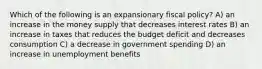 Which of the following is an expansionary fiscal policy? A) an increase in the money supply that decreases interest rates B) an increase in taxes that reduces the budget deficit and decreases consumption C) a decrease in government spending D) an increase in unemployment benefits