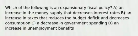 Which of the following is an expansionary <a href='https://www.questionai.com/knowledge/kPTgdbKdvz-fiscal-policy' class='anchor-knowledge'>fiscal policy</a>? A) an increase in the money supply that decreases interest rates B) an increase in taxes that reduces the budget deficit and decreases consumption C) a decrease in government spending D) an increase in unemployment benefits