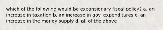 which of the following would be expansionary fiscal policy? a. an increase in taxation b. an increase in gov. expenditures c. an increase in the money supply d. all of the above