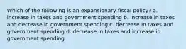 Which of the following is an expansionary fiscal policy? a. increase in taxes and government spending b. increase in taxes and decrease in government spending c. decrease in taxes and government spending d. decrease in taxes and increase in government spending