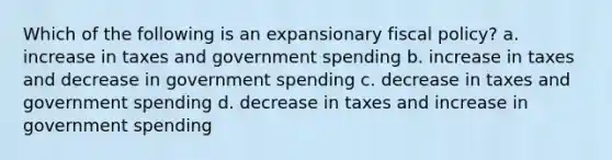 Which of the following is an expansionary fiscal policy? a. increase in taxes and government spending b. increase in taxes and decrease in government spending c. decrease in taxes and government spending d. decrease in taxes and increase in government spending