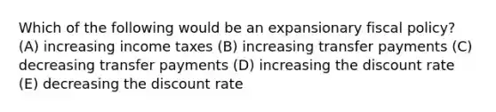 Which of the following would be an expansionary fiscal policy? (A) increasing income taxes (B) increasing transfer payments (C) decreasing transfer payments (D) increasing the discount rate (E) decreasing the discount rate