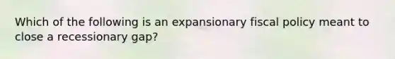 Which of the following is an expansionary fiscal policy meant to close a recessionary gap?