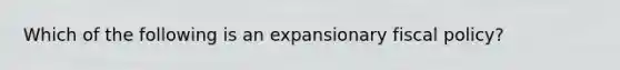 Which of the following is an expansionary fiscal policy?