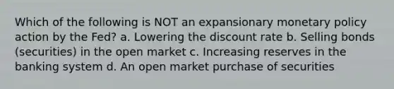 Which of the following is NOT an expansionary monetary policy action by the Fed? a. Lowering the discount rate b. Selling bonds (securities) in the open market c. Increasing reserves in the banking system d. An open market purchase of securities