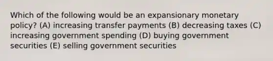 Which of the following would be an expansionary <a href='https://www.questionai.com/knowledge/kEE0G7Llsx-monetary-policy' class='anchor-knowledge'>monetary policy</a>? (A) increasing transfer payments (B) decreasing taxes (C) increasing government spending (D) buying government securities (E) selling government securities