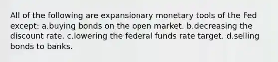 All of the following are expansionary monetary tools of the Fed except: ​a.​buying bonds on the open market. ​b.​decreasing the discount rate. ​c.​lowering the federal funds rate target. ​d.​selling bonds to banks.​