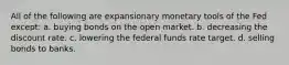 All of the following are expansionary monetary tools of the Fed except: a. buying bonds on the open market. b. decreasing the discount rate. c. lowering the federal funds rate target. d. selling bonds to banks.