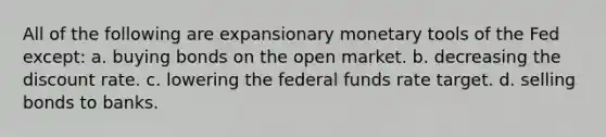 All of the following are expansionary monetary tools of the Fed except: a. buying bonds on the open market. b. decreasing the discount rate. c. lowering the federal funds rate target. d. selling bonds to banks.