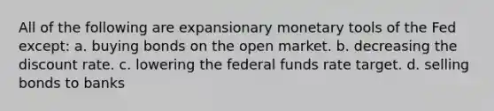 All of the following are expansionary monetary tools of the Fed except: a. buying bonds on the open market. b. decreasing the discount rate. c. lowering the federal funds rate target. d. selling bonds to banks