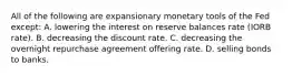 All of the following are expansionary monetary tools of the Fed except: A. lowering the interest on reserve balances rate (IORB rate). B. decreasing the discount rate. C. decreasing the overnight repurchase agreement offering rate. D. selling bonds to banks.