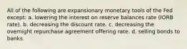 All of the following are expansionary monetary tools of the Fed except: a. lowering the interest on reserve balances rate (IORB rate). b. decreasing the discount rate. c. decreasing the overnight repurchase agreement offering rate. d. selling bonds to banks.