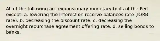 All of the following are expansionary monetary tools of the Fed except: a. lowering the interest on reserve balances rate (IORB rate). b. decreasing the discount rate. c. decreasing the overnight repurchase agreement offering rate. d. selling bonds to banks.