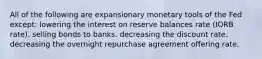 All of the following are expansionary monetary tools of the Fed except: lowering the interest on reserve balances rate (IORB rate). selling bonds to banks. decreasing the discount rate. decreasing the overnight repurchase agreement offering rate.