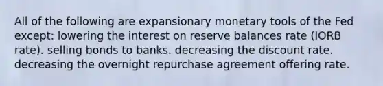 All of the following are expansionary monetary tools of the Fed except: lowering the interest on reserve balances rate (IORB rate). selling bonds to banks. decreasing the discount rate. decreasing the overnight repurchase agreement offering rate.