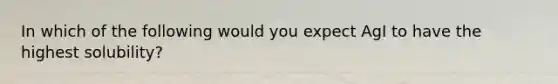 In which of the following would you expect AgI to have the highest solubility?