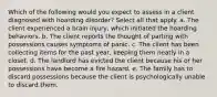 Which of the following would you expect to assess in a client diagnosed with hoarding disorder? Select all that apply. a. The client experienced a brain injury, which initiated the hoarding behaviors. b. The client reports the thought of parting with possessions causes symptoms of panic. c. The client has been collecting items for the past year, keeping them neatly in a closet. d. The landlord has evicted the client because his or her possessions have become a fire hazard. e. The family has to discard possessions because the client is psychologically unable to discard them.