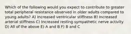 Which of the following would you expect to contribute to greater total peripheral resistance observed in older adults compared to young adults? A) Increased ventricular stiffness B) Increased arterial stiffness C) Increased resting sympathetic nerve activity D) All of the above E) A and B F) B and C