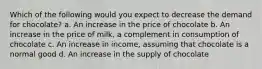 Which of the following would you expect to decrease the demand for chocolate? a. An increase in the price of chocolate b. An increase in the price of milk, a complement in consumption of chocolate c. An increase in income, assuming that chocolate is a normal good d. An increase in the supply of chocolate