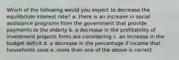 Which of the following would you expect to decrease the equilibrium interest rate? a. there is an increase in social assistance programs from the government that provide payments to the elderly b. a decrease in the profitability of investment projects firms are considering c. an increase in the budget deficit d. a decrease in the percentage if income that households save e. more than one of the above is correct