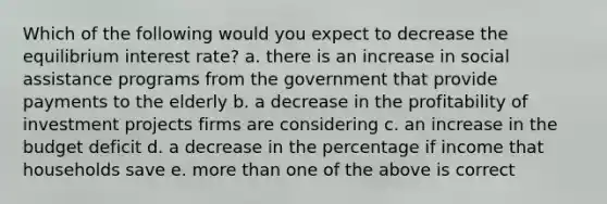 Which of the following would you expect to decrease the equilibrium interest rate? a. there is an increase in social assistance programs from the government that provide payments to the elderly b. a decrease in the profitability of investment projects firms are considering c. an increase in the budget deficit d. a decrease in the percentage if income that households save e. more than one of the above is correct