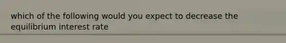 which of the following would you expect to decrease the equilibrium interest rate