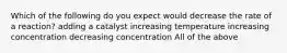 Which of the following do you expect would decrease the rate of a reaction? adding a catalyst increasing temperature increasing concentration decreasing concentration All of the above