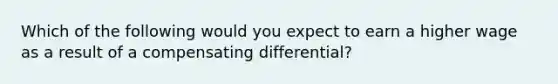 Which of the following would you expect to earn a higher wage as a result of a compensating differential?