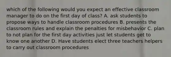 which of the following would you expect an effective classroom manager to do on the first day of class? A. ask students to propose ways to handle classroom procedures B. presents the classroom rules and explain the penalties for misbehavior C. plan to not plan for the first day activities just let students get to know one another D. Have students elect three teachers helpers to carry out classroom procedures