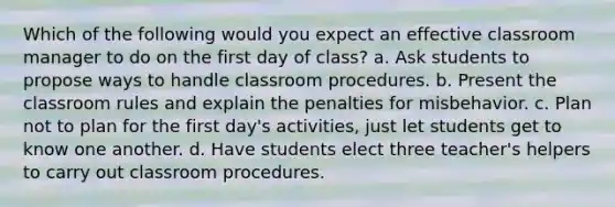 Which of the following would you expect an effective classroom manager to do on the first day of class? a. Ask students to propose ways to handle classroom procedures. b. Present the classroom rules and explain the penalties for misbehavior. c. Plan not to plan for the first day's activities, just let students get to know one another. d. Have students elect three teacher's helpers to carry out classroom procedures.