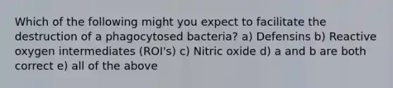 Which of the following might you expect to facilitate the destruction of a phagocytosed bacteria? a) Defensins b) Reactive oxygen intermediates (ROI's) c) Nitric oxide d) a and b are both correct e) all of the above