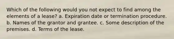 Which of the following would you not expect to find among the elements of a lease? a. Expiration date or termination procedure. b. Names of the grantor and grantee. c. Some description of the premises. d. Terms of the lease.