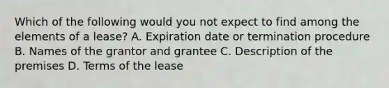 Which of the following would you not expect to find among the elements of a lease? A. Expiration date or termination procedure B. Names of the grantor and grantee C. Description of the premises D. Terms of the lease