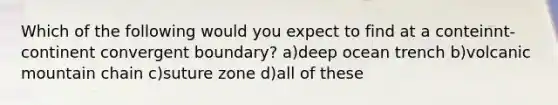 Which of the following would you expect to find at a conteinnt-continent convergent boundary? a)deep ocean trench b)volcanic mountain chain c)suture zone d)all of these