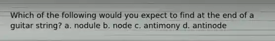 Which of the following would you expect to find at the end of a guitar string? a. nodule b. node c. antimony d. antinode