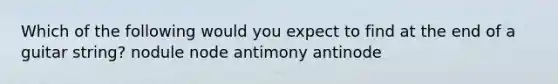 Which of the following would you expect to find at the end of a guitar string? nodule node antimony antinode