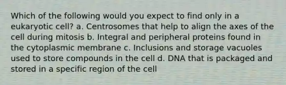 Which of the following would you expect to find only in a eukaryotic cell? a. Centrosomes that help to align the axes of the cell during mitosis b. Integral and peripheral proteins found in the cytoplasmic membrane c. Inclusions and storage vacuoles used to store compounds in the cell d. DNA that is packaged and stored in a specific region of the cell