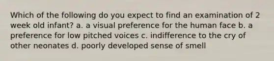 Which of the following do you expect to find an examination of 2 week old infant? a. a visual preference for the human face b. a preference for low pitched voices c. indifference to the cry of other neonates d. poorly developed sense of smell