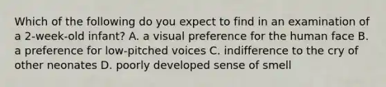 Which of the following do you expect to find in an examination of a 2-week-old infant? A. a visual preference for the human face B. a preference for low-pitched voices C. indifference to the cry of other neonates D. poorly developed sense of smell