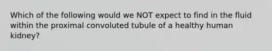 Which of the following would we NOT expect to find in the fluid within the proximal convoluted tubule of a healthy human kidney?