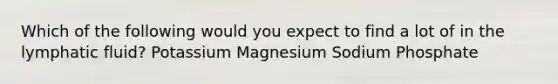 Which of the following would you expect to find a lot of in the lymphatic fluid? Potassium Magnesium Sodium Phosphate